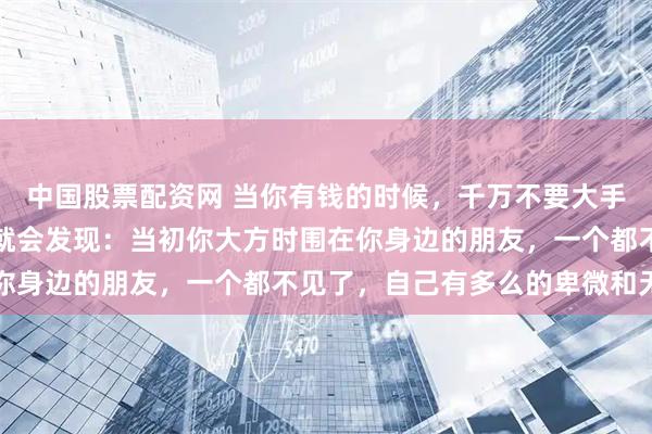 中国股票配资网 当你有钱的时候，千万不要大手大脚，当你身无分文时就会发现：当初你大方时围在你身边的朋友，一个都不见了，自己有多么的卑微和无助