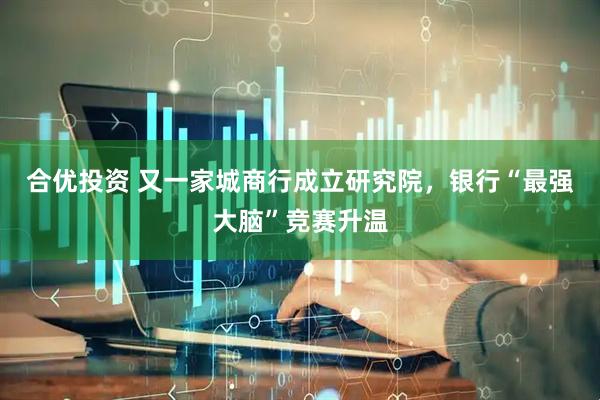 合优投资 又一家城商行成立研究院，银行“最强大脑”竞赛升温