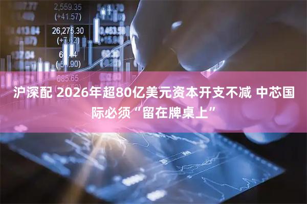 沪深配 2026年超80亿美元资本开支不减 中芯国际必须“留在牌桌上”