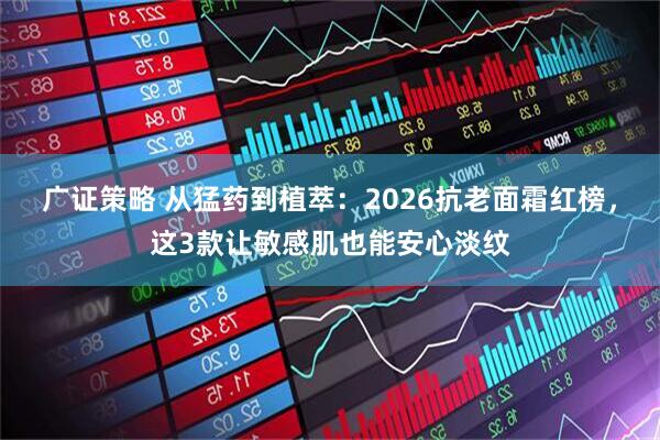 广证策略 从猛药到植萃：2026抗老面霜红榜，这3款让敏感肌也能安心淡纹