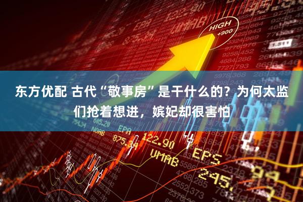 东方优配 古代“敬事房”是干什么的？为何太监们抢着想进，嫔妃却很害怕