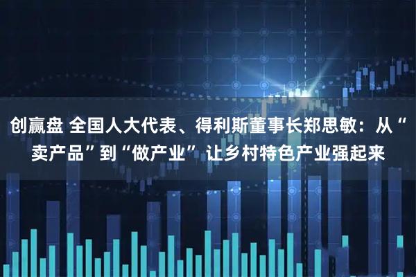 创赢盘 全国人大代表、得利斯董事长郑思敏：从“卖产品”到“做产业” 让乡村特色产业强起来