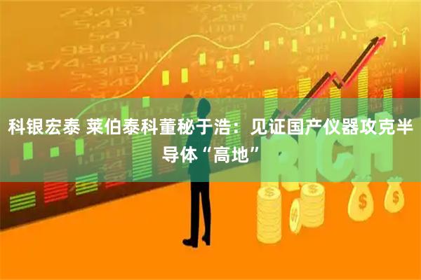科银宏泰 莱伯泰科董秘于浩：见证国产仪器攻克半导体“高地”