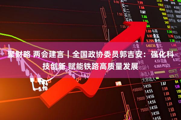 聚财略 两会建言｜全国政协委员郭吉安：强化科技创新 赋能铁路高质量发展