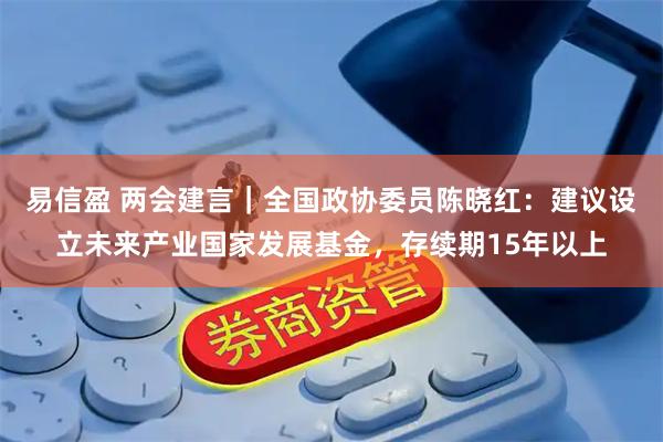 易信盈 两会建言｜全国政协委员陈晓红：建议设立未来产业国家发展基金，存续期15年以上