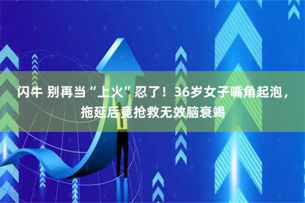 闪牛 别再当“上火”忍了！36岁女子嘴角起泡，拖延后竟抢救无效脑衰竭