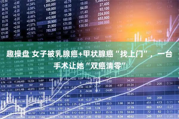 趣操盘 女子被乳腺癌+甲状腺癌“找上门”，一台手术让她“双癌清零”