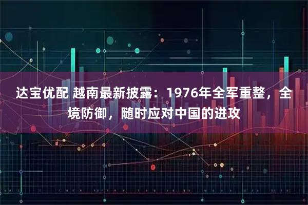 达宝优配 越南最新披露:1976年全军重整,全境防御,随时应对中国的进攻