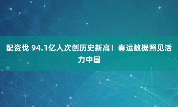 配资伐 94.1亿人次创历史新高！春运数据照见活力中国
