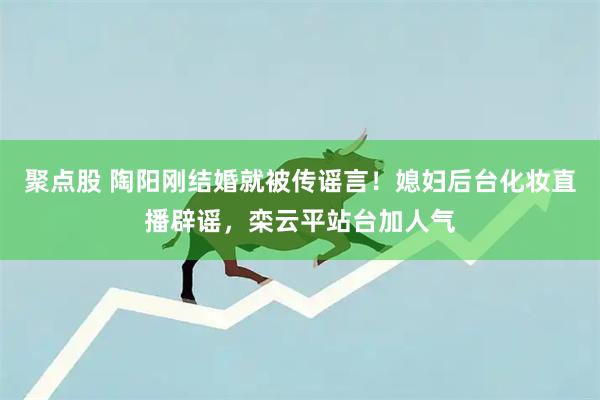 聚点股 陶阳刚结婚就被传谣言！媳妇后台化妆直播辟谣，栾云平站台加人气