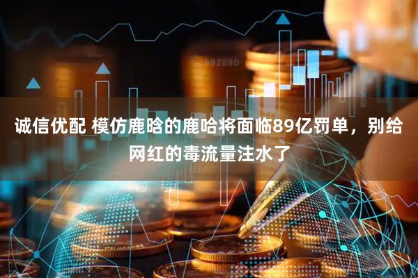 诚信优配 模仿鹿晗的鹿哈将面临89亿罚单，别给网红的毒流量注水了
