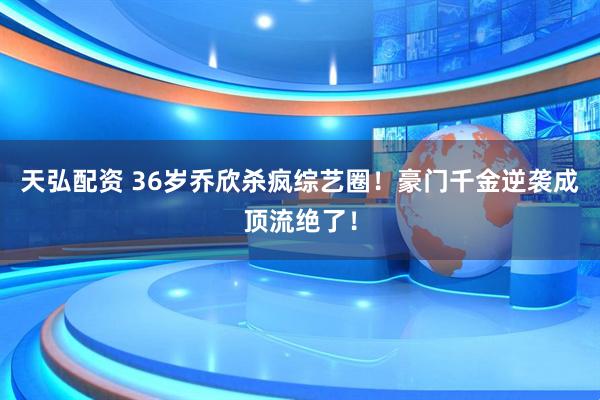 天弘配资 36岁乔欣杀疯综艺圈！豪门千金逆袭成顶流绝了！