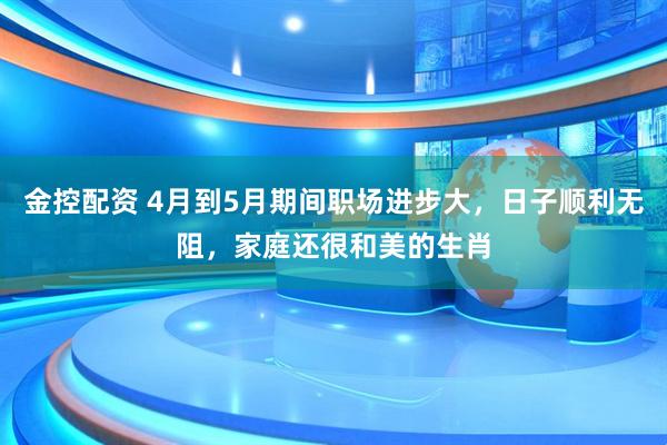金控配资 4月到5月期间职场进步大，日子顺利无阻，家庭还很和美的生肖