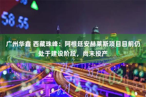 广州华鑫 西藏珠峰：阿根廷安赫莱斯项目目前仍处于建设阶段，尚未投产
