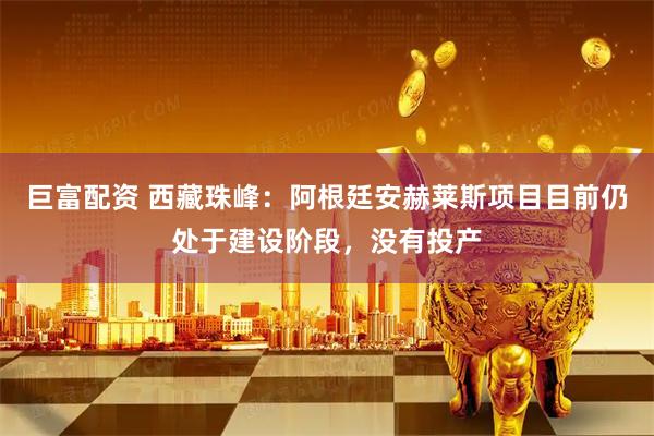 巨富配资 西藏珠峰：阿根廷安赫莱斯项目目前仍处于建设阶段，没有投产