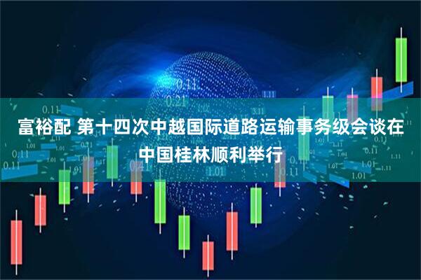 富裕配 第十四次中越国际道路运输事务级会谈在中国桂林顺利举行