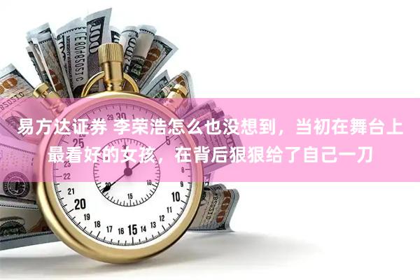 易方达证券 李荣浩怎么也没想到，当初在舞台上最看好的女孩，在背后狠狠给了自己一刀