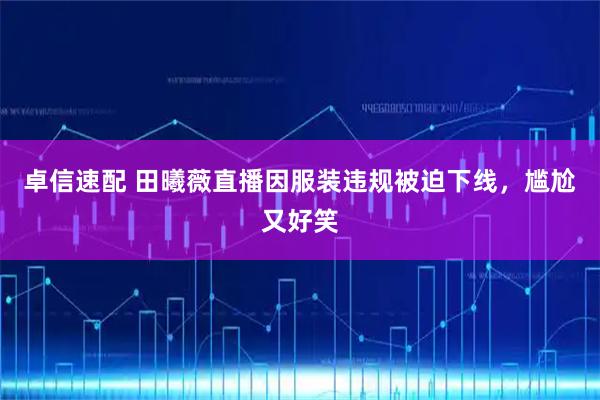 卓信速配 田曦薇直播因服装违规被迫下线，尴尬又好笑