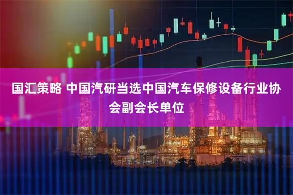 国汇策略 中国汽研当选中国汽车保修设备行业协会副会长单位