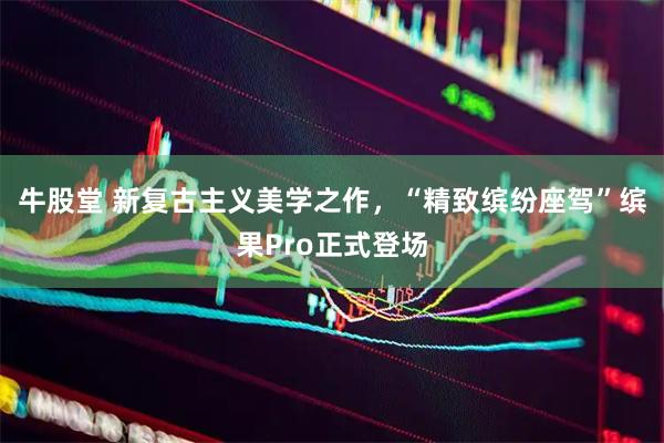 牛股堂 新复古主义美学之作，“精致缤纷座驾”缤果Pro正式登场