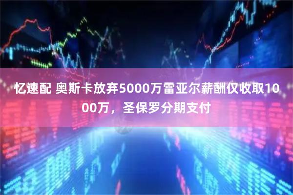 忆速配 奥斯卡放弃5000万雷亚尔薪酬仅收取1000万，圣保罗分期支付