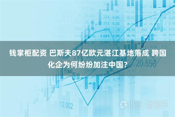 钱掌柜配资 巴斯夫87亿欧元湛江基地落成 跨国化企为何纷纷加注中国？