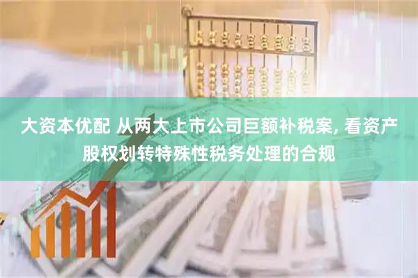 大资本优配 从两大上市公司巨额补税案, 看资产股权划转特殊性税务处理的合规