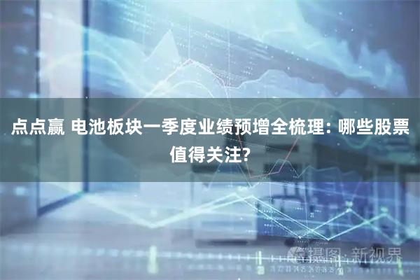 点点赢 电池板块一季度业绩预增全梳理: 哪些股票值得关注?