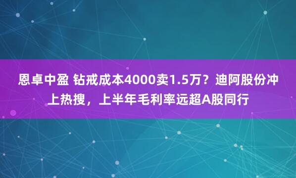 恩卓中盈 钻戒成本4000卖1.5万？迪阿股份冲上热搜，上半年毛利率远超A股同行