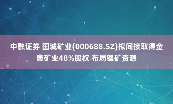 中融证券 国城矿业(000688.SZ)拟间接取得金鑫矿业48%股权 布局锂矿资源