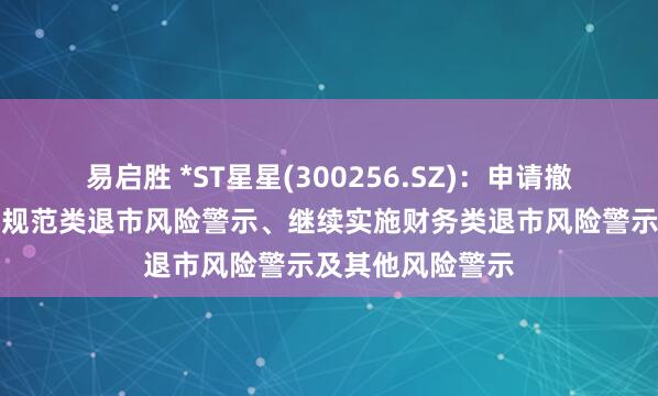 易启胜 *ST星星(300256.SZ)：申请撤销公司股票交易规范类退市风险警示、继续实施财务类退市风险警示及其他风险警示