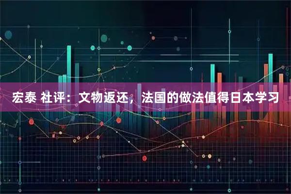 宏泰 社评：文物返还，法国的做法值得日本学习