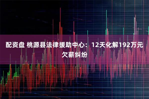 配资盘 桃源县法律援助中心：12天化解192万元欠薪纠纷