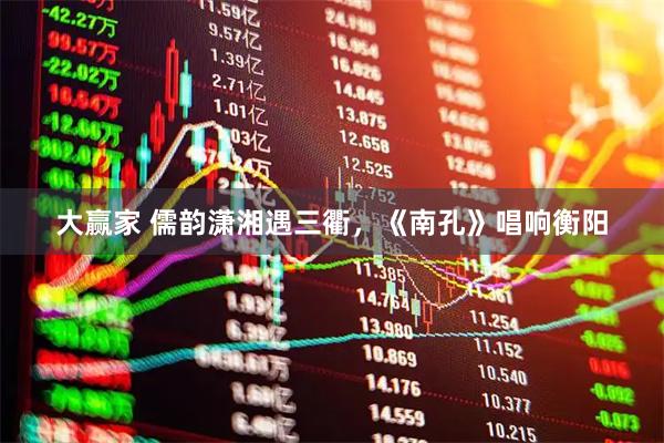 大赢家 儒韵潇湘遇三衢,《南孔》唱响衡阳