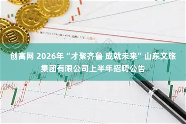 创高网 2026年“才聚齐鲁 成就未来”山东文旅集团有限公司上半年招聘公告
