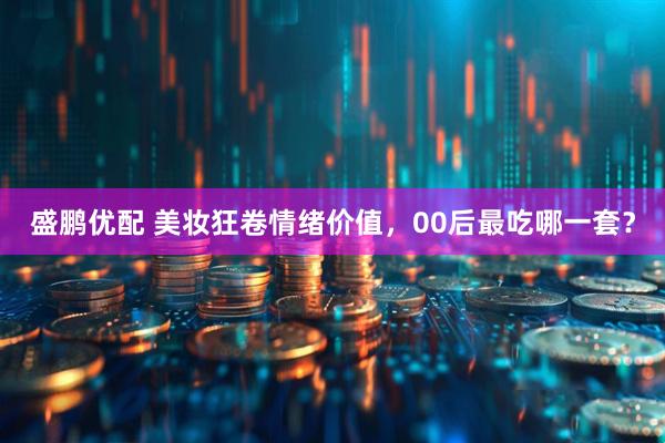 盛鹏优配 美妆狂卷情绪价值，00后最吃哪一套？