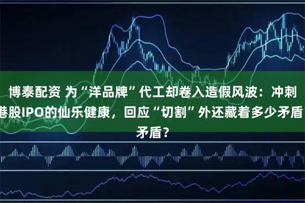 博泰配资 为“洋品牌”代工却卷入造假风波：冲刺港股IPO的仙乐健康，回应“切割”外还藏着多少矛盾？