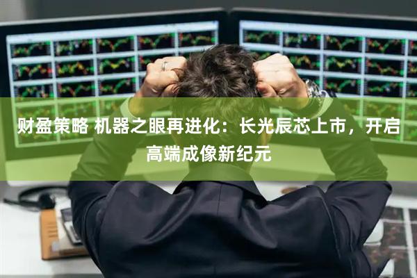 财盈策略 机器之眼再进化：长光辰芯上市，开启高端成像新纪元