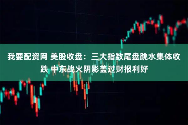 我要配资网 美股收盘：三大指数尾盘跳水集体收跌 中东战火阴影盖过财报利好