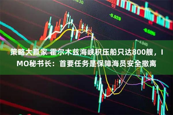 策略大赢家 霍尔木兹海峡积压船只达800艘，IMO秘书长：首要任务是保障海员安全撤离