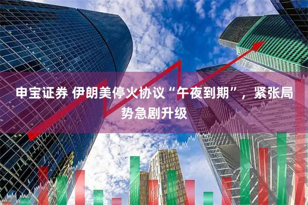 申宝证券 伊朗美停火协议“午夜到期”，紧张局势急剧升级