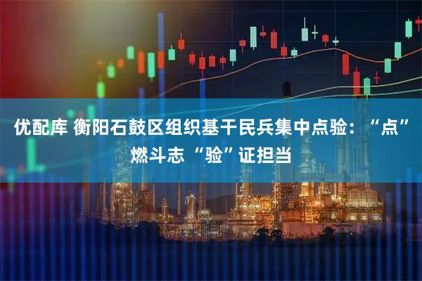 优配库 衡阳石鼓区组织基干民兵集中点验：“点”燃斗志 “验”证担当