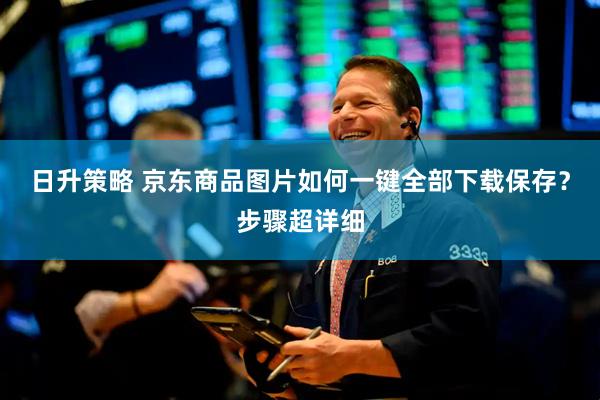 日升策略 京东商品图片如何一键全部下载保存？步骤超详细