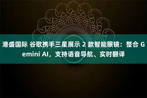 港盛国际 谷歌携手三星展示 2 款智能眼镜：整合 Gemini AI，支持语音导航、实时翻译
