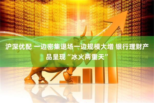 沪深优配 一边密集退场一边规模大增 银行理财产品呈现“冰火两重天”