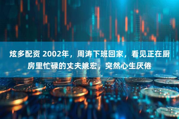 炫多配资 2002年，周涛下班回家，看见正在厨房里忙碌的丈夫姚宏，突然心生厌倦