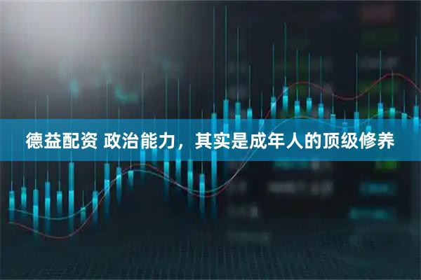 德益配资 政治能力，其实是成年人的顶级修养