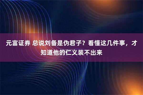 元富证券 总说刘备是伪君子？看懂这几件事，才知道他的仁义装不出来
