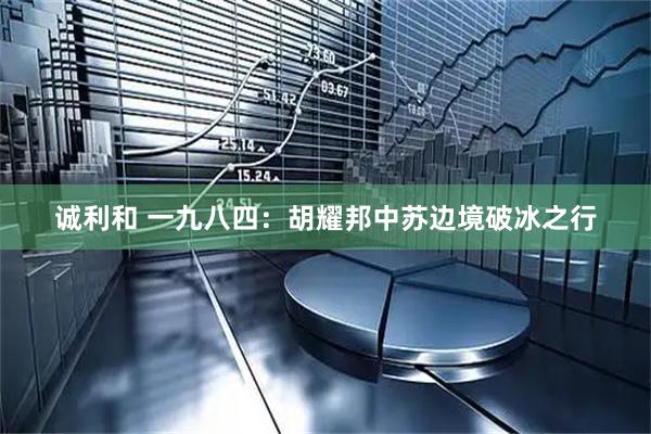 诚利和 一九八四：胡耀邦中苏边境破冰之行