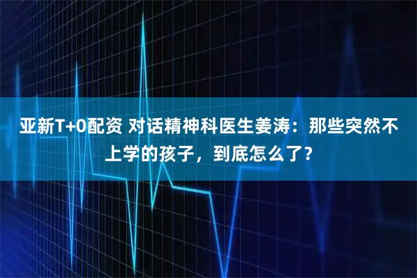 亚新T+0配资 对话精神科医生姜涛：那些突然不上学的孩子，到底怎么了？